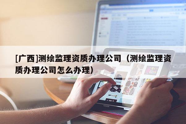 [廣西]測繪監理資質辦理公司（測繪監理資質辦理公司怎么辦理）