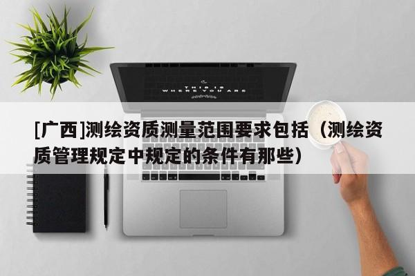 [廣西]測(cè)繪資質(zhì)測(cè)量范圍要求包括（測(cè)繪資質(zhì)管理規(guī)定中規(guī)定的條件有那些）