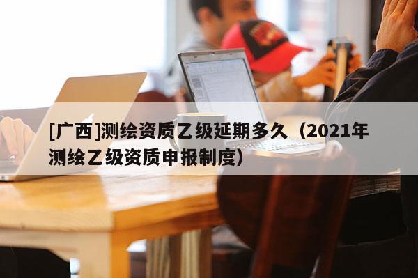 [廣西]測繪資質乙級延期多久（2021年測繪乙級資質申報制度）