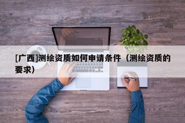 [廣西]測繪資質如何申請條件（測繪資質的要求）