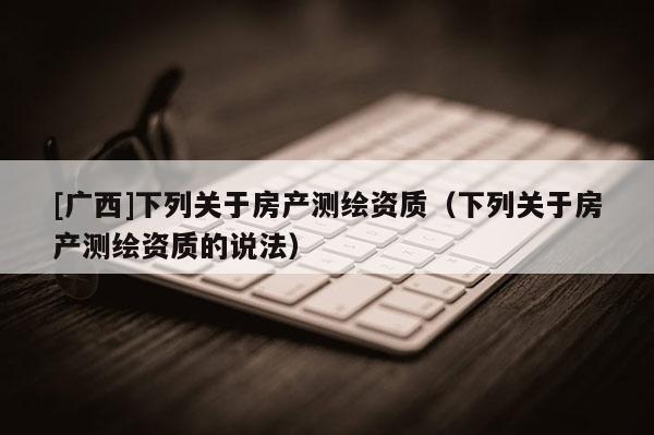 [廣西]下列關于房產測繪資質（下列關于房產測繪資質的說法）