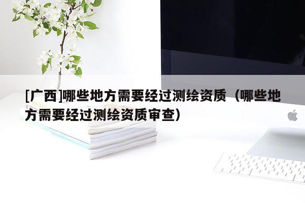 [廣西]哪些地方需要經過測繪資質（哪些地方需要經過測繪資質審查）