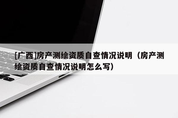 [廣西]房產測繪資質自查情況說明（房產測繪資質自查情況說明怎么寫）