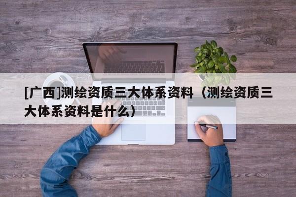 [廣西]測繪資質三大體系資料（測繪資質三大體系資料是什么）