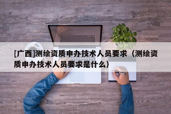 [廣西]測繪資質申辦技術人員要求（測繪資質申辦技術人員要求是什么）