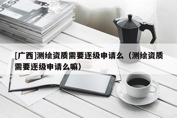[廣西]測繪資質(zhì)需要逐級申請么（測繪資質(zhì)需要逐級申請么嘛）