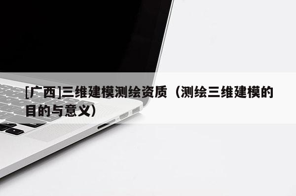 [廣西]三維建模測繪資質（測繪三維建模的目的與意義）
