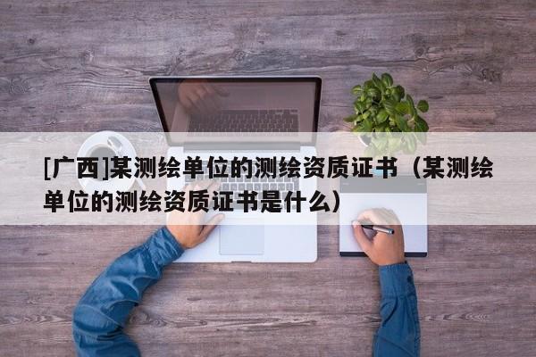 [廣西]某測(cè)繪單位的測(cè)繪資質(zhì)證書（某測(cè)繪單位的測(cè)繪資質(zhì)證書是什么）