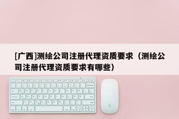 [廣西]測繪公司注冊代理資質要求（測繪公司注冊代理資質要求有哪些）