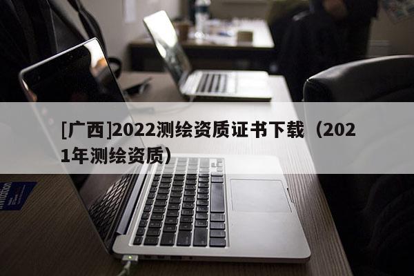 [廣西]2022測繪資質證書下載（2021年測繪資質）