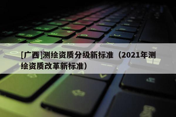 [廣西]測繪資質分級新標準（2021年測繪資質改革新標準）