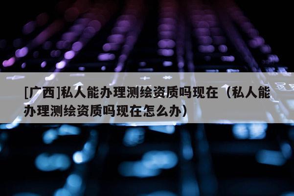 [廣西]私人能辦理測繪資質嗎現在（私人能辦理測繪資質嗎現在怎么辦）