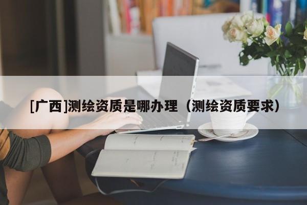 [廣西]測繪資質是哪辦理（測繪資質要求）