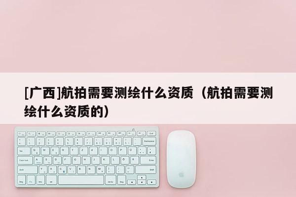 [廣西]航拍需要測繪什么資質（航拍需要測繪什么資質的）