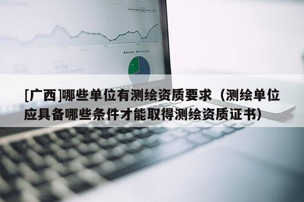 [廣西]哪些單位有測繪資質要求（測繪單位應具備哪些條件才能取得測繪資質證書）