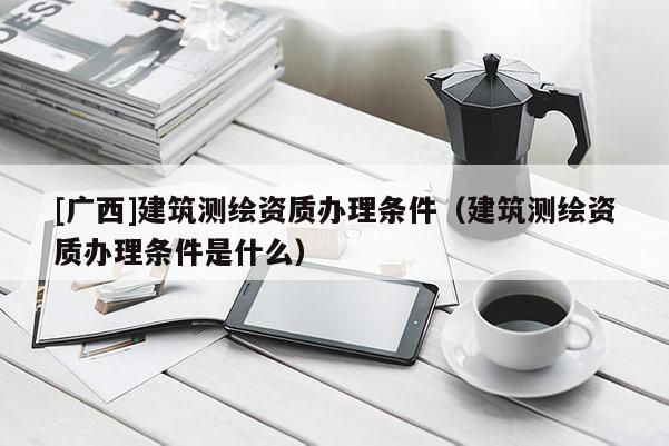 [廣西]建筑測(cè)繪資質(zhì)辦理?xiàng)l件（建筑測(cè)繪資質(zhì)辦理?xiàng)l件是什么）