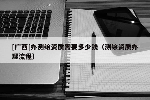 [廣西]辦測(cè)繪資質(zhì)需要多少錢（測(cè)繪資質(zhì)辦理流程）