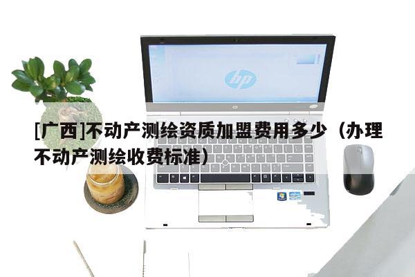 [廣西]不動產測繪資質加盟費用多少（辦理不動產測繪收費標準）