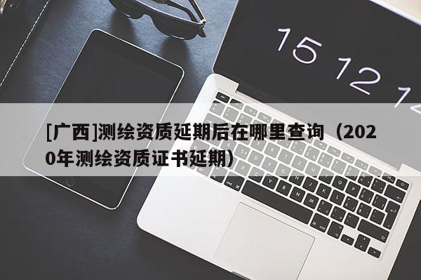 [廣西]測繪資質延期后在哪里查詢（2020年測繪資質證書延期）