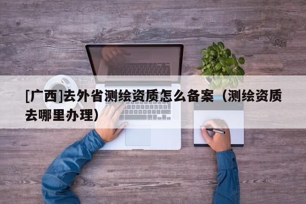 [廣西]去外省測繪資質怎么備案（測繪資質去哪里辦理）
