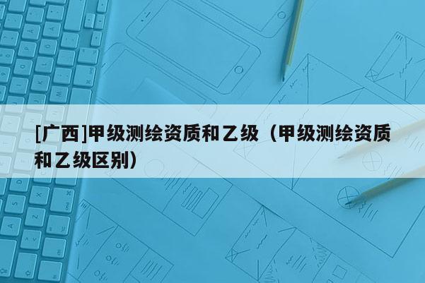 [廣西]甲級測繪資質和乙級（甲級測繪資質和乙級區別）