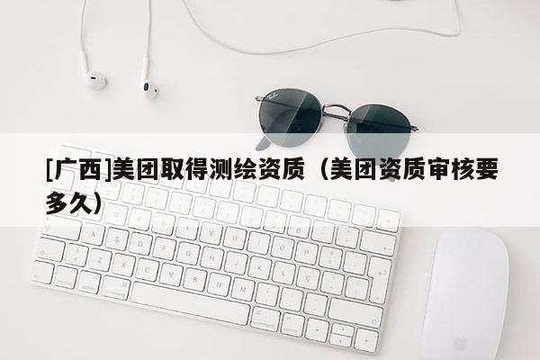 [廣西]美團取得測繪資質（美團資質審核要多久）