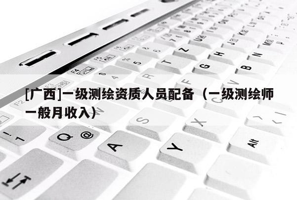 [廣西]一級測繪資質(zhì)人員配備（一級測繪師一般月收入）