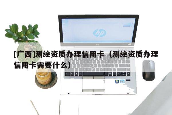 [廣西]測繪資質辦理信用卡（測繪資質辦理信用卡需要什么）