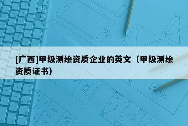 [廣西]甲級測繪資質企業的英文（甲級測繪資質證書）