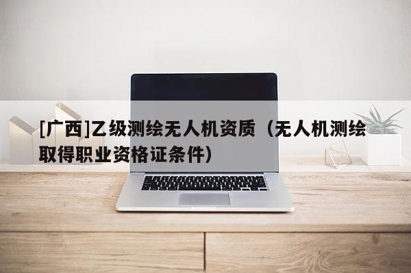 [廣西]乙級測繪無人機資質(zhì)（無人機測繪 取得職業(yè)資格證條件）