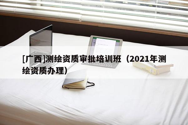 [廣西]測繪資質審批培訓班（2021年測繪資質辦理）