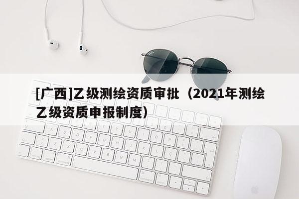 [廣西]乙級測繪資質審批（2021年測繪乙級資質申報制度）