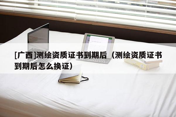 [廣西]測繪資質(zhì)證書到期后（測繪資質(zhì)證書到期后怎么換證）