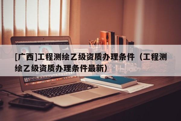 [廣西]工程測繪乙級資質辦理條件（工程測繪乙級資質辦理條件最新）