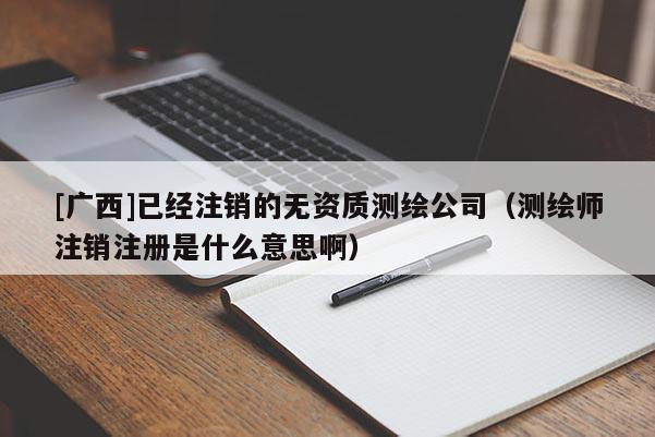 [廣西]已經注銷的無資質測繪公司（測繪師注銷注冊是什么意思啊）