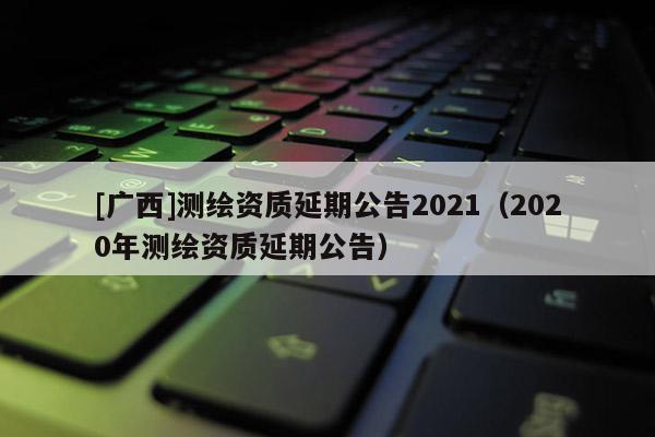 [廣西]測繪資質延期公告2021（2020年測繪資質延期公告）