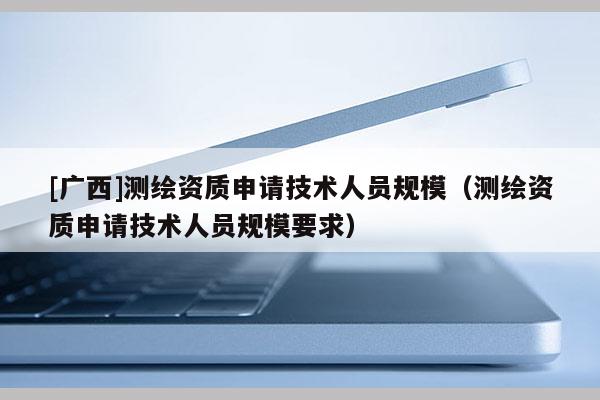 [廣西]測繪資質申請技術人員規模（測繪資質申請技術人員規模要求）