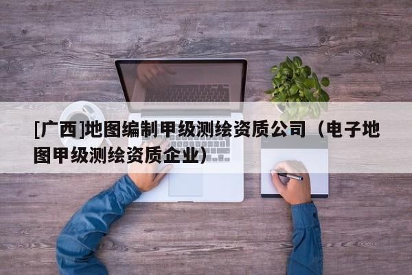 [廣西]地圖編制甲級測繪資質公司（電子地圖甲級測繪資質企業）