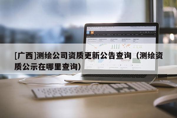 [廣西]測(cè)繪公司資質(zhì)更新公告查詢（測(cè)繪資質(zhì)公示在哪里查詢）