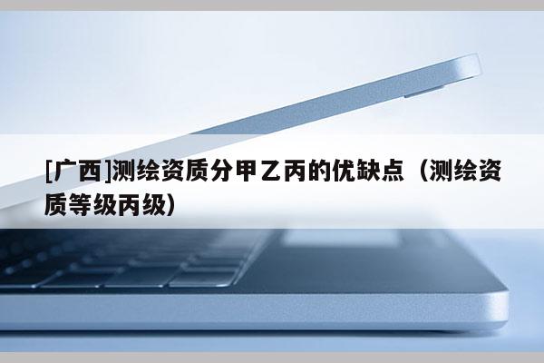 [廣西]測繪資質分甲乙丙的優缺點（測繪資質等級丙級）