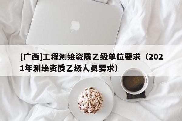 [廣西]工程測繪資質乙級單位要求（2021年測繪資質乙級人員要求）