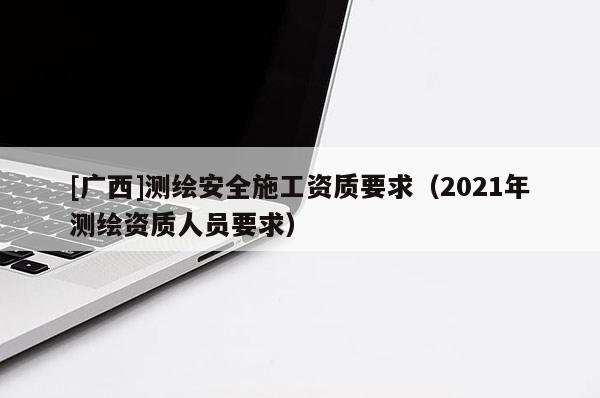 [廣西]測繪安全施工資質要求（2021年測繪資質人員要求）