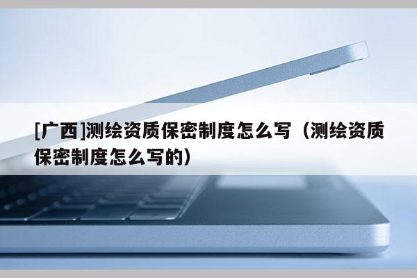 [廣西]測繪資質保密制度怎么寫（測繪資質保密制度怎么寫的）