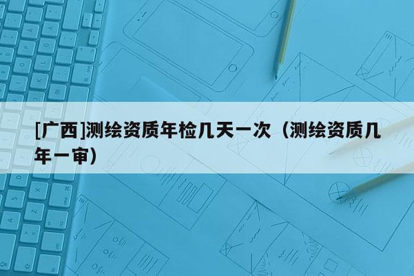 [廣西]測繪資質年檢幾天一次（測繪資質幾年一審）