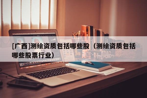 [廣西]測(cè)繪資質(zhì)包括哪些股（測(cè)繪資質(zhì)包括哪些股票行業(yè)）