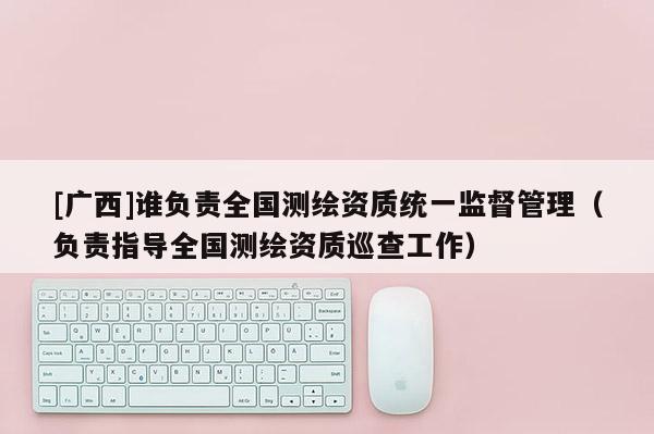 [廣西]誰負責全國測繪資質統一監督管理（負責指導全國測繪資質巡查工作）