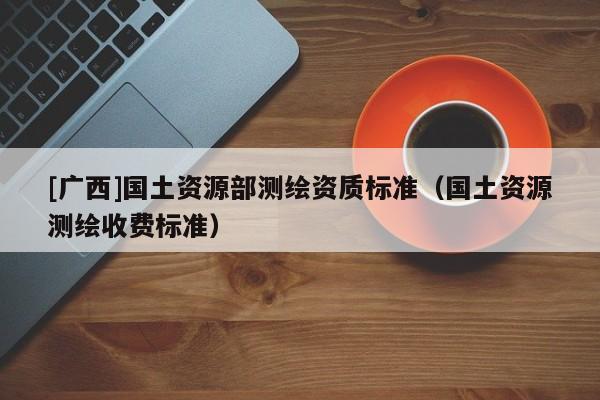 [廣西]國土資源部測繪資質標準（國土資源測繪收費標準）