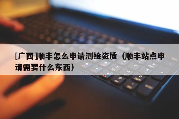 [廣西]順豐怎么申請測繪資質（順豐站點申請需要什么東西）
