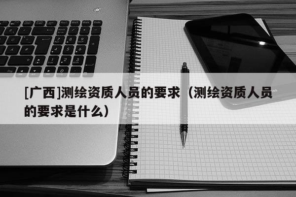 [廣西]測繪資質人員的要求（測繪資質人員的要求是什么）