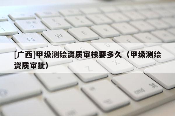 [廣西]甲級(jí)測(cè)繪資質(zhì)審核要多久（甲級(jí)測(cè)繪資質(zhì)審批）